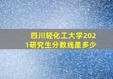 四川轻化工大学2021研究生分数线是多少