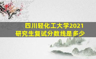 四川轻化工大学2021研究生复试分数线是多少