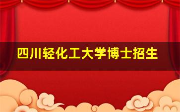 四川轻化工大学博士招生