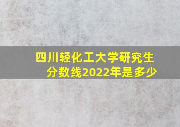 四川轻化工大学研究生分数线2022年是多少