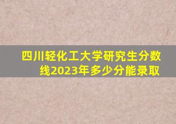 四川轻化工大学研究生分数线2023年多少分能录取