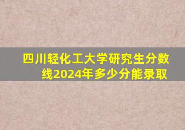 四川轻化工大学研究生分数线2024年多少分能录取