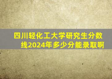 四川轻化工大学研究生分数线2024年多少分能录取啊