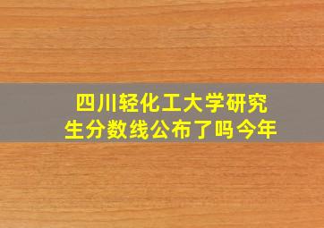 四川轻化工大学研究生分数线公布了吗今年