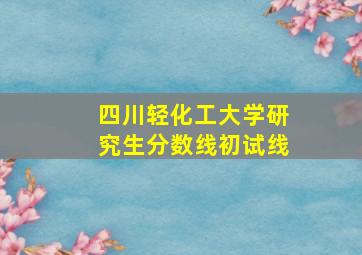 四川轻化工大学研究生分数线初试线