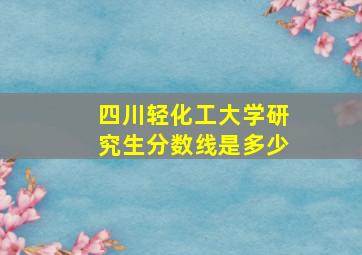 四川轻化工大学研究生分数线是多少