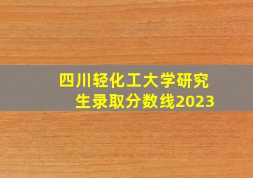 四川轻化工大学研究生录取分数线2023