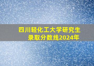 四川轻化工大学研究生录取分数线2024年