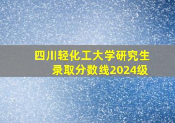 四川轻化工大学研究生录取分数线2024级