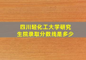 四川轻化工大学研究生院录取分数线是多少