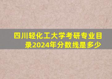 四川轻化工大学考研专业目录2024年分数线是多少