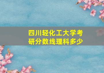 四川轻化工大学考研分数线理科多少