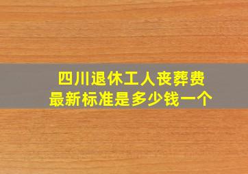 四川退休工人丧葬费最新标准是多少钱一个