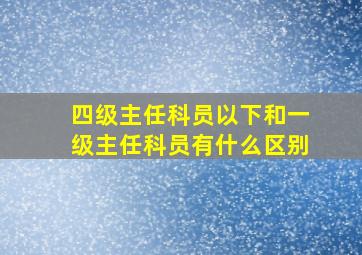 四级主任科员以下和一级主任科员有什么区别