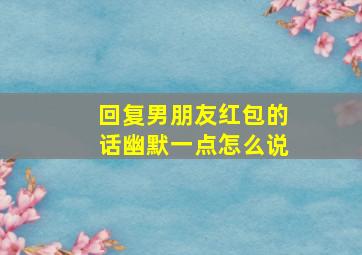 回复男朋友红包的话幽默一点怎么说