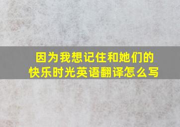 因为我想记住和她们的快乐时光英语翻译怎么写