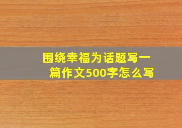 围绕幸福为话题写一篇作文500字怎么写