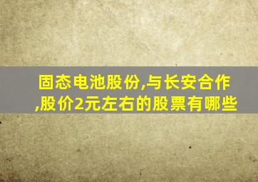 固态电池股份,与长安合作,股价2元左右的股票有哪些