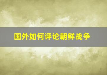 国外如何评论朝鲜战争