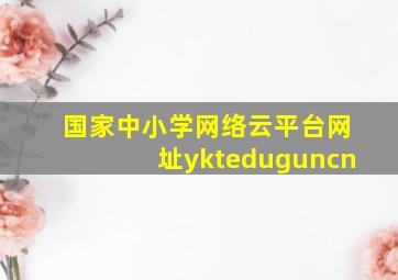 国家中小学网络云平台网址ykteduguncn