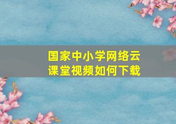 国家中小学网络云课堂视频如何下载