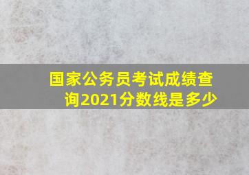 国家公务员考试成绩查询2021分数线是多少