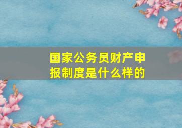 国家公务员财产申报制度是什么样的