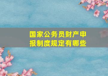 国家公务员财产申报制度规定有哪些