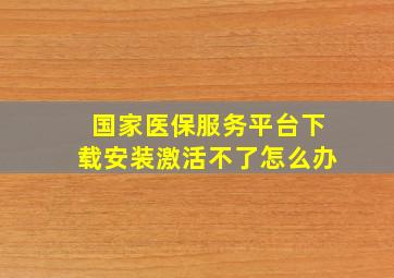 国家医保服务平台下载安装激活不了怎么办