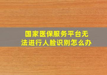 国家医保服务平台无法进行人脸识别怎么办