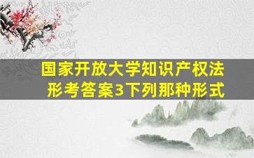 国家开放大学知识产权法形考答案3下列那种形式