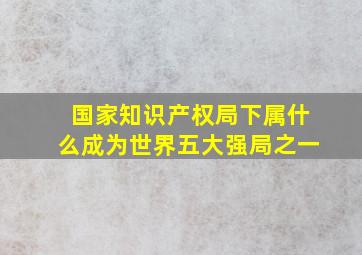 国家知识产权局下属什么成为世界五大强局之一