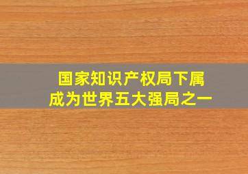 国家知识产权局下属成为世界五大强局之一