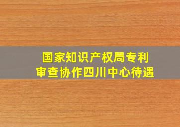 国家知识产权局专利审查协作四川中心待遇