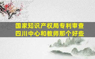 国家知识产权局专利审查四川中心和教师那个好些