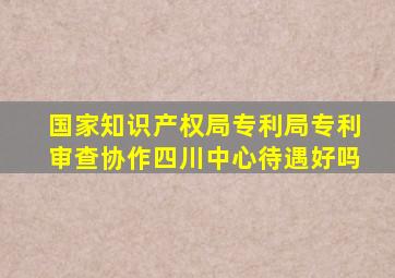 国家知识产权局专利局专利审查协作四川中心待遇好吗