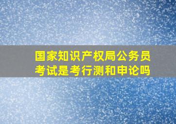 国家知识产权局公务员考试是考行测和申论吗