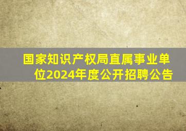 国家知识产权局直属事业单位2024年度公开招聘公告