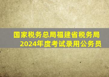 国家税务总局福建省税务局2024年度考试录用公务员