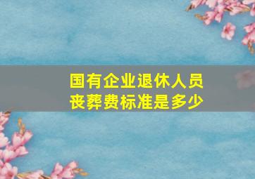 国有企业退休人员丧葬费标准是多少