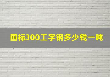 国标300工字钢多少钱一吨