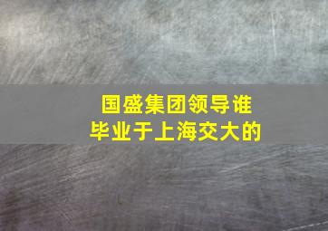 国盛集团领导谁毕业于上海交大的