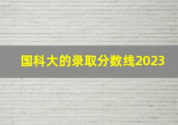 国科大的录取分数线2023