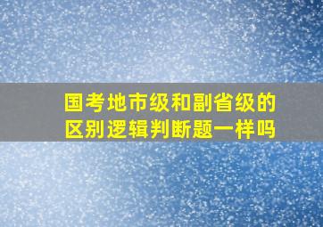 国考地市级和副省级的区别逻辑判断题一样吗