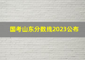 国考山东分数线2023公布