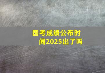 国考成绩公布时间2025出了吗