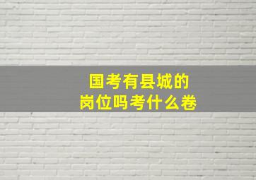 国考有县城的岗位吗考什么卷