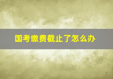 国考缴费截止了怎么办