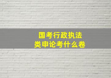 国考行政执法类申论考什么卷