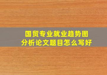 国贸专业就业趋势图分析论文题目怎么写好